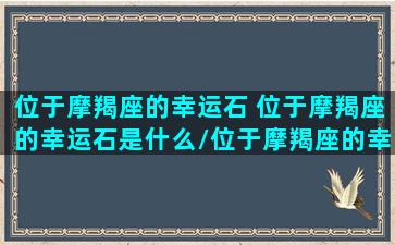 位于摩羯座的幸运石 位于摩羯座的幸运石是什么/位于摩羯座的幸运石 位于摩羯座的幸运石是什么-我的网站